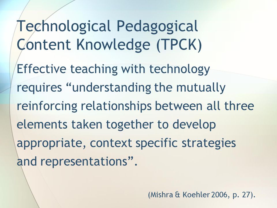 Technological Pedagogical Content Knowledge (TPCK) Effective teaching with technology requires understanding the mutually reinforcing relationships between all three elements taken together to develop appropriate, context specific strategies and representations .