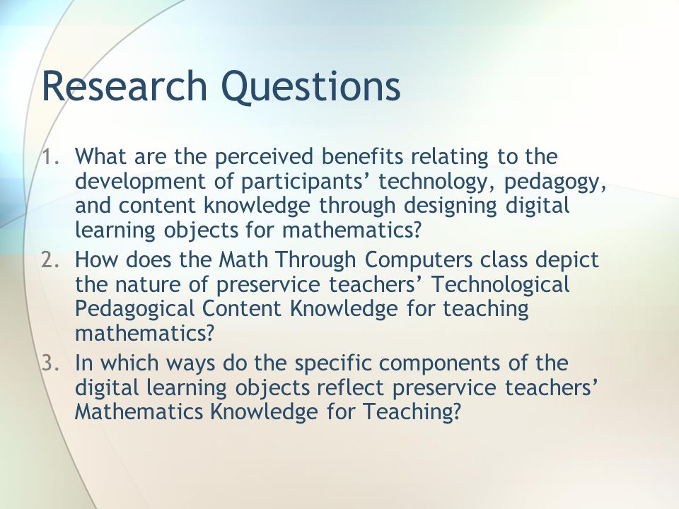 Research Questions 1.What are the perceived benefits relating to the development of participants’ technology, pedagogy, and content knowledge through designing digital learning objects for mathematics.