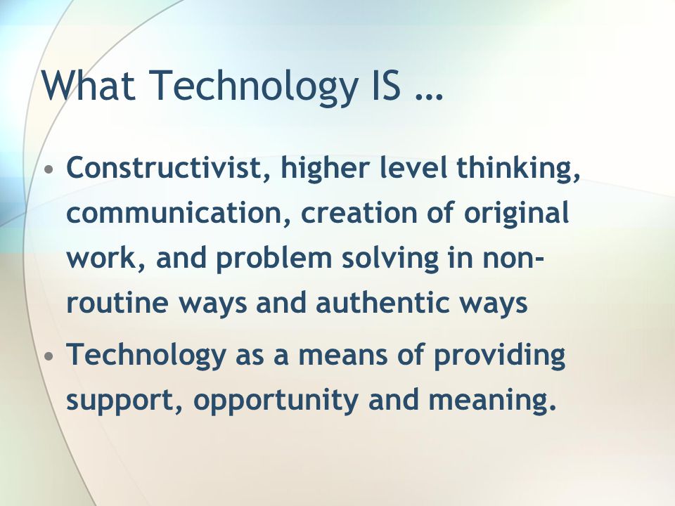 What Technology IS … Constructivist, higher level thinking, communication, creation of original work, and problem solving in non- routine ways and authentic ways Technology as a means of providing support, opportunity and meaning.