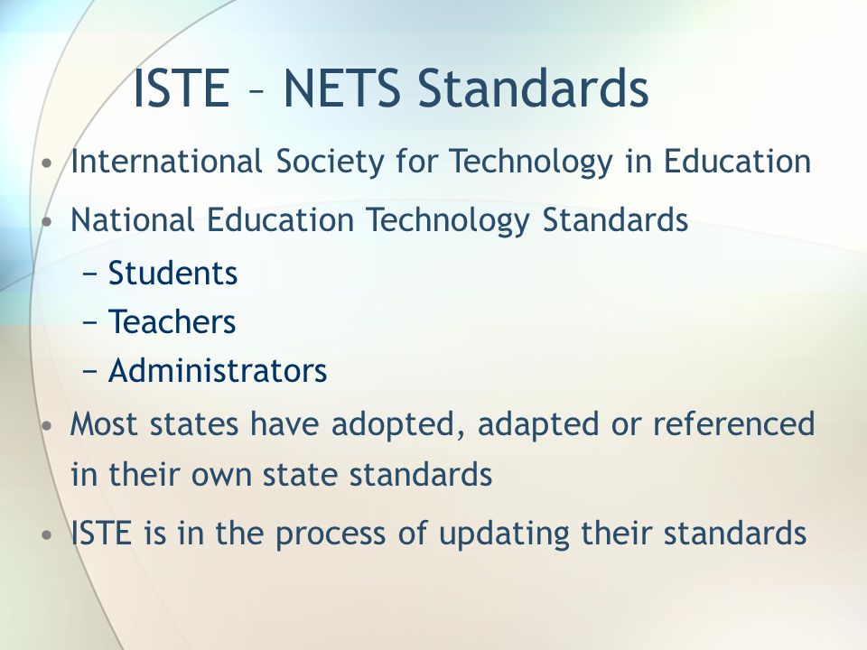 ISTE – NETS Standards International Society for Technology in Education National Education Technology Standards −Students −Teachers −Administrators Most states have adopted, adapted or referenced in their own state standards ISTE is in the process of updating their standards