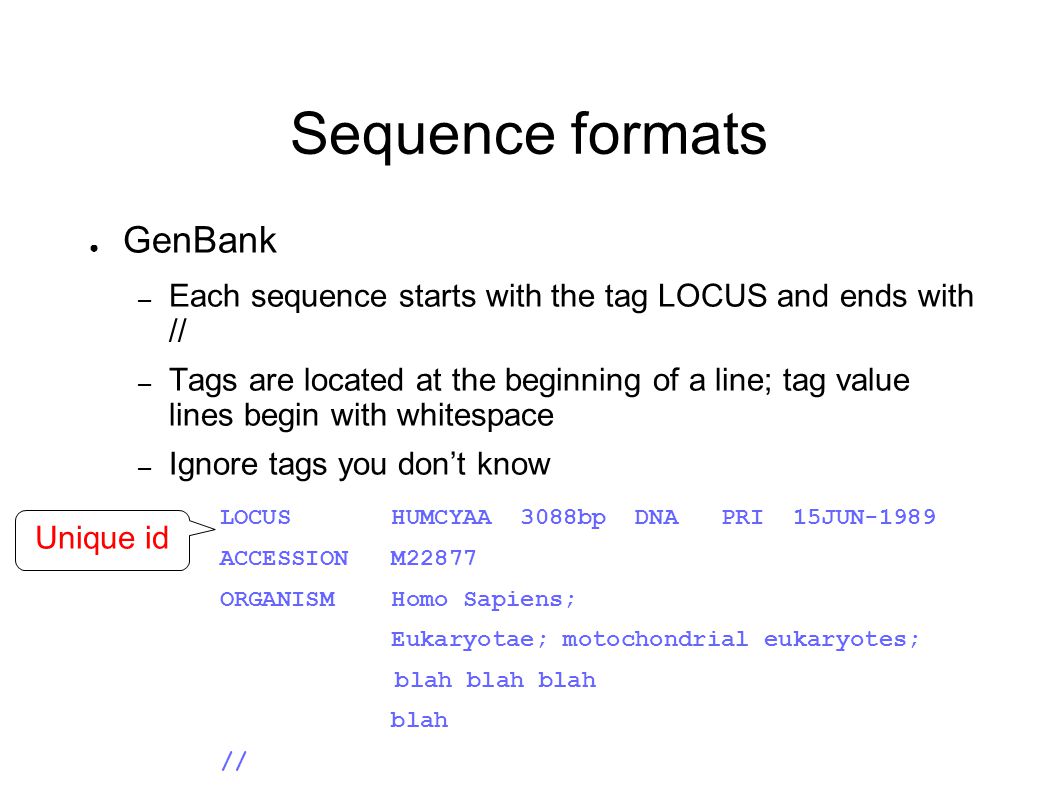 Sequence formats ● GenBank – Each sequence starts with the tag LOCUS and ends with // – Tags are located at the beginning of a line; tag value lines begin with whitespace – Ignore tags you don’t know LOCUS HUMCYAA 3088bp DNA PRI 15JUN-1989 ACCESSION M22877 ORGANISM Homo Sapiens; Eukaryotae; motochondrial eukaryotes; blah blah blah blah // Unique id