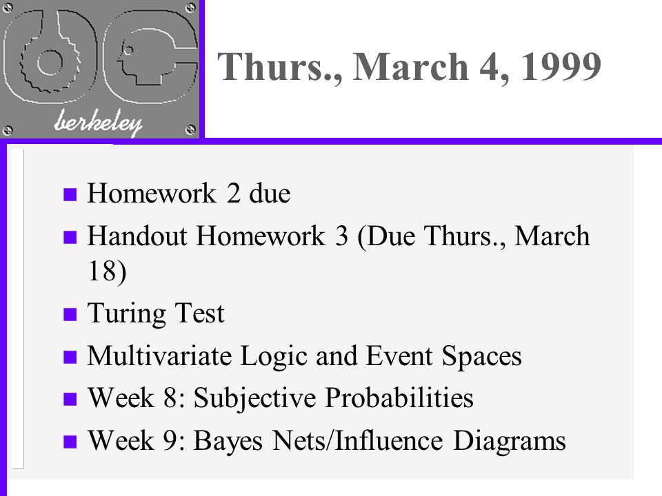 Thurs., March 4, 1999 n Homework 2 due n Handout Homework 3 (Due Thurs., March 18) n Turing Test n Multivariate Logic and Event Spaces n Week 8: Subjective Probabilities n Week 9: Bayes Nets/Influence Diagrams