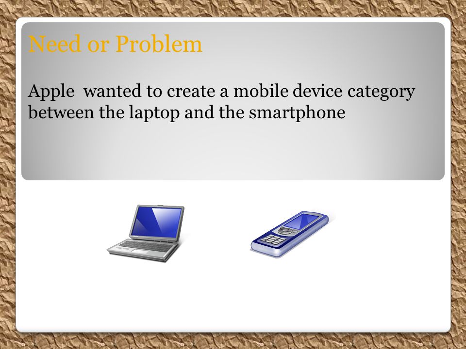 Need or Problem Apple wanted to create a mobile device category between the laptop and the smartphone