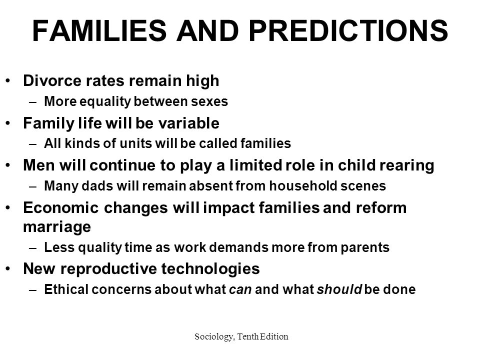 Sociology, Tenth Edition FAMILIES AND PREDICTIONS Divorce rates remain high –More equality between sexes Family life will be variable –All kinds of units will be called families Men will continue to play a limited role in child rearing –Many dads will remain absent from household scenes Economic changes will impact families and reform marriage –Less quality time as work demands more from parents New reproductive technologies –Ethical concerns about what can and what should be done