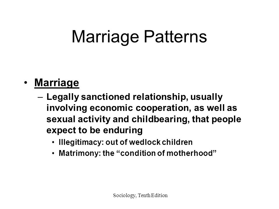 Sociology, Tenth Edition Marriage Patterns Marriage –Legally sanctioned relationship, usually involving economic cooperation, as well as sexual activity and childbearing, that people expect to be enduring Illegitimacy: out of wedlock children Matrimony: the condition of motherhood