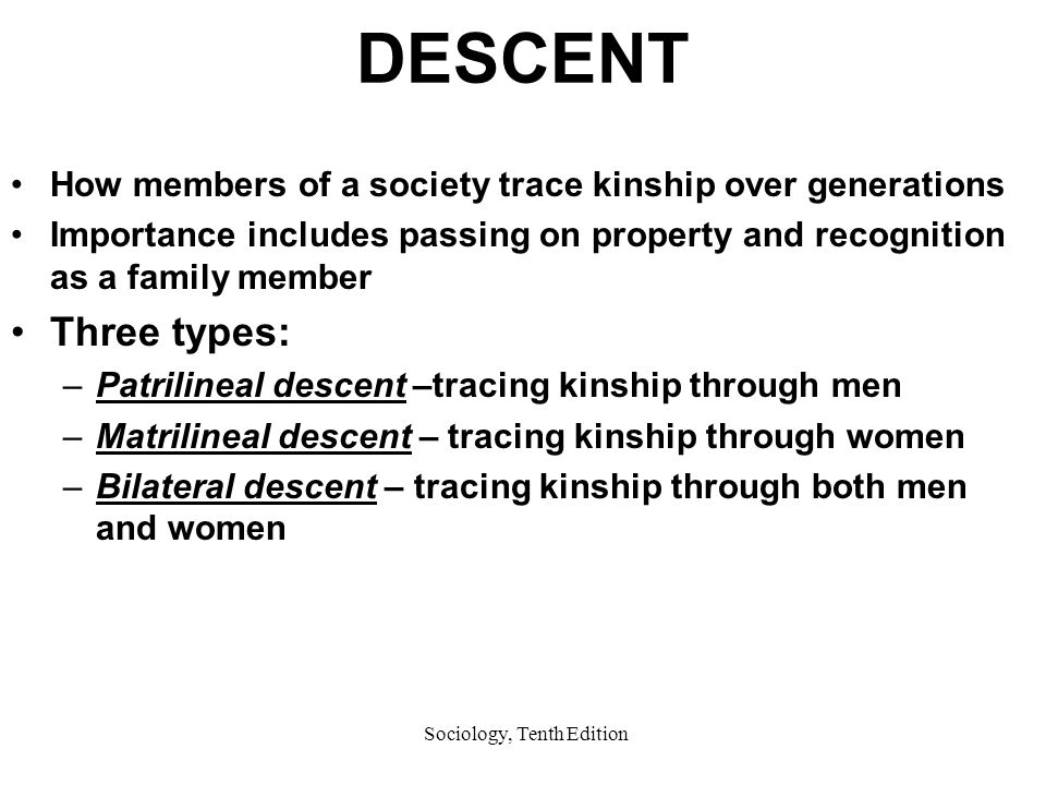 Sociology, Tenth Edition DESCENT How members of a society trace kinship over generations Importance includes passing on property and recognition as a family member Three types: –Patrilineal descent –tracing kinship through men –Matrilineal descent – tracing kinship through women –Bilateral descent – tracing kinship through both men and women
