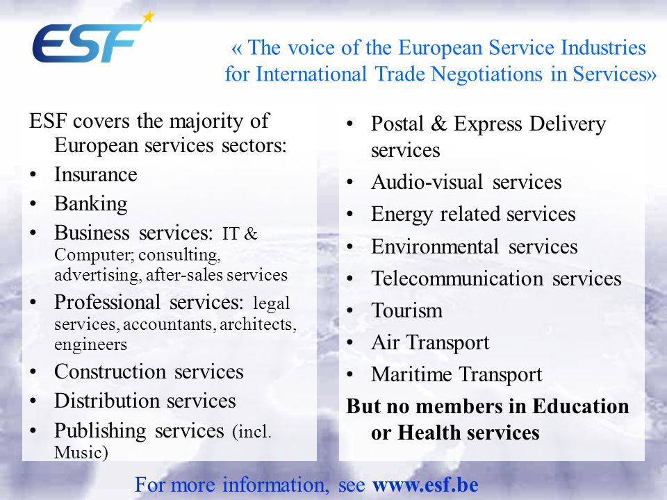 « The voice of the European Service Industries for International Trade Negotiations in Services» ESF covers the majority of European services sectors: Insurance Banking Business services: IT & Computer; consulting, advertising, after-sales services Professional services: legal services, accountants, architects, engineers Construction services Distribution services Publishing services (incl.