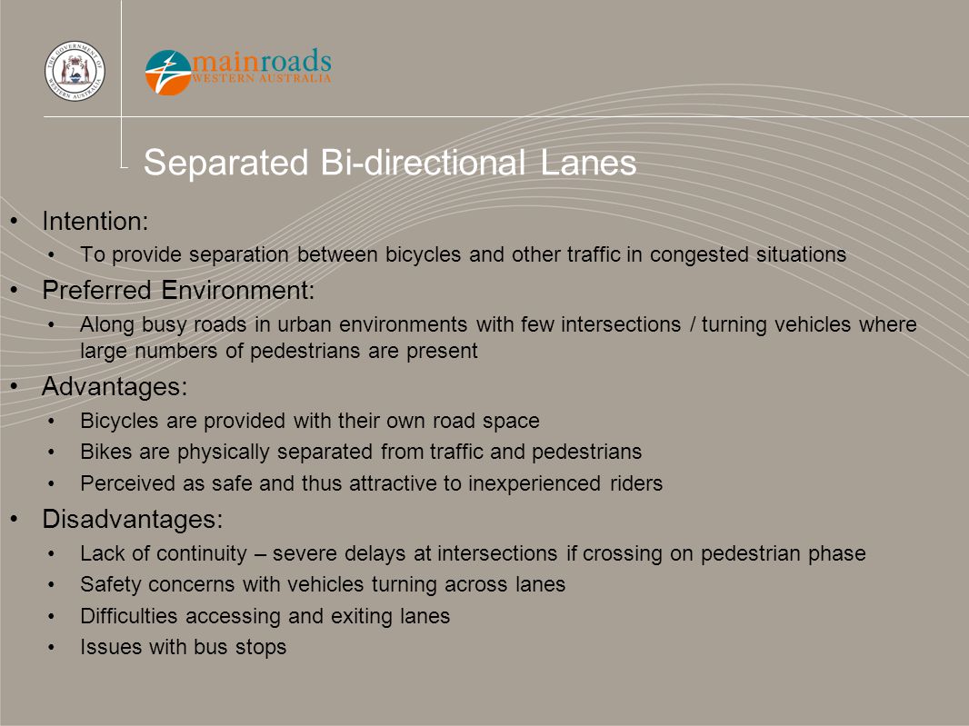 Separated Bi-directional Lanes Intention: To provide separation between bicycles and other traffic in congested situations Preferred Environment: Along busy roads in urban environments with few intersections / turning vehicles where large numbers of pedestrians are present Advantages: Bicycles are provided with their own road space Bikes are physically separated from traffic and pedestrians Perceived as safe and thus attractive to inexperienced riders Disadvantages: Lack of continuity – severe delays at intersections if crossing on pedestrian phase Safety concerns with vehicles turning across lanes Difficulties accessing and exiting lanes Issues with bus stops