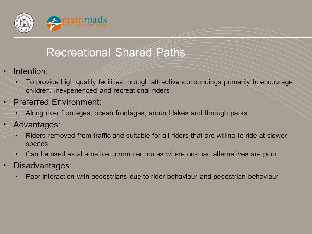 Recreational Shared Paths Intention: To provide high quality facilities through attractive surroundings primarily to encourage children, inexperienced and recreational riders Preferred Environment: Along river frontages, ocean frontages, around lakes and through parks Advantages: Riders removed from traffic and suitable for all riders that are willing to ride at slower speeds Can be used as alternative commuter routes where on-road alternatives are poor Disadvantages: Poor interaction with pedestrians due to rider behaviour and pedestrian behaviour