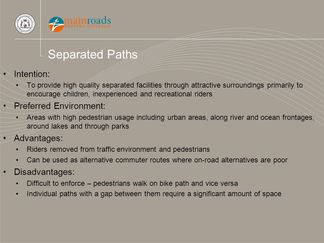 Separated Paths Intention: To provide high quality separated facilities through attractive surroundings primarily to encourage children, inexperienced and recreational riders Preferred Environment: Areas with high pedestrian usage including urban areas, along river and ocean frontages, around lakes and through parks Advantages: Riders removed from traffic environment and pedestrians Can be used as alternative commuter routes where on-road alternatives are poor Disadvantages: Difficult to enforce – pedestrians walk on bike path and vice versa Individual paths with a gap between them require a significant amount of space