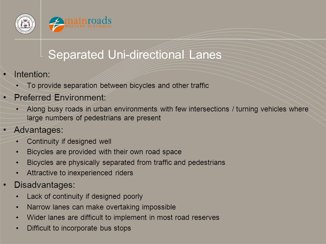 Separated Uni-directional Lanes Intention: To provide separation between bicycles and other traffic Preferred Environment: Along busy roads in urban environments with few intersections / turning vehicles where large numbers of pedestrians are present Advantages: Continuity if designed well Bicycles are provided with their own road space Bicycles are physically separated from traffic and pedestrians Attractive to inexperienced riders Disadvantages: Lack of continuity if designed poorly Narrow lanes can make overtaking impossible Wider lanes are difficult to implement in most road reserves Difficult to incorporate bus stops