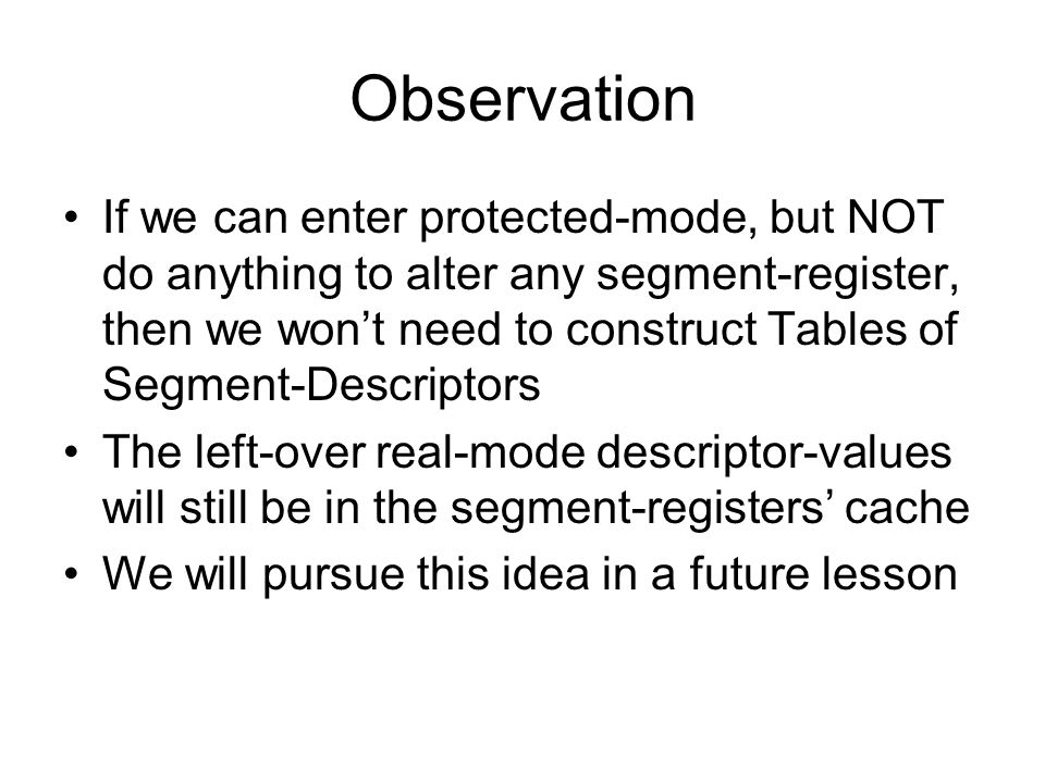 Observation If we can enter protected-mode, but NOT do anything to alter any segment-register, then we won’t need to construct Tables of Segment-Descriptors The left-over real-mode descriptor-values will still be in the segment-registers’ cache We will pursue this idea in a future lesson