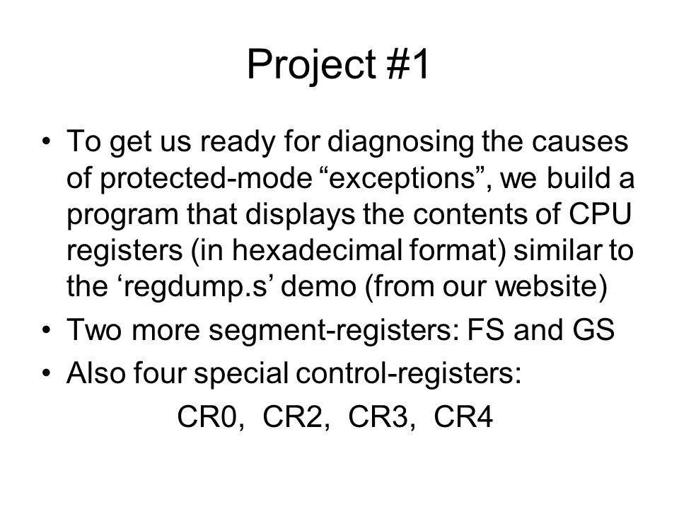 Project #1 To get us ready for diagnosing the causes of protected-mode exceptions , we build a program that displays the contents of CPU registers (in hexadecimal format) similar to the ‘regdump.s’ demo (from our website) Two more segment-registers: FS and GS Also four special control-registers: CR0, CR2, CR3, CR4