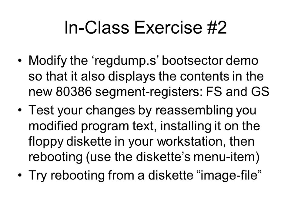 In-Class Exercise #2 Modify the ‘regdump.s’ bootsector demo so that it also displays the contents in the new segment-registers: FS and GS Test your changes by reassembling you modified program text, installing it on the floppy diskette in your workstation, then rebooting (use the diskette’s menu-item) Try rebooting from a diskette image-file