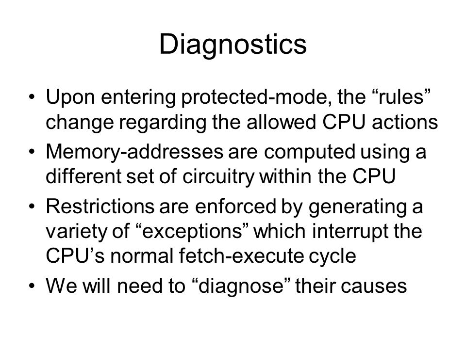 Diagnostics Upon entering protected-mode, the rules change regarding the allowed CPU actions Memory-addresses are computed using a different set of circuitry within the CPU Restrictions are enforced by generating a variety of exceptions which interrupt the CPU’s normal fetch-execute cycle We will need to diagnose their causes