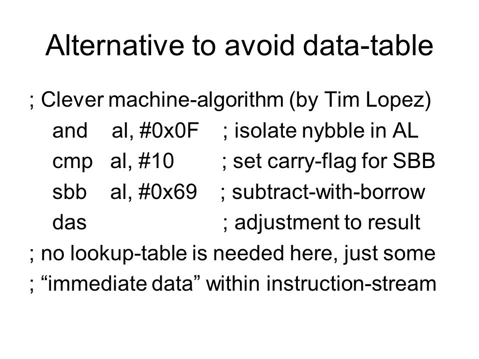 Alternative to avoid data-table ; Clever machine-algorithm (by Tim Lopez) and al, #0x0F ; isolate nybble in AL cmp al, #10 ; set carry-flag for SBB sbb al, #0x69 ; subtract-with-borrow das ; adjustment to result ; no lookup-table is needed here, just some ; immediate data within instruction-stream