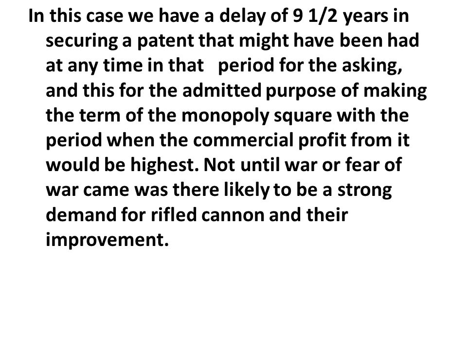 In this case we have a delay of 9 1/2 years in securing a patent that might have been had at any time in that period for the asking, and this for the admitted purpose of making the term of the monopoly square with the period when the commercial profit from it would be highest.