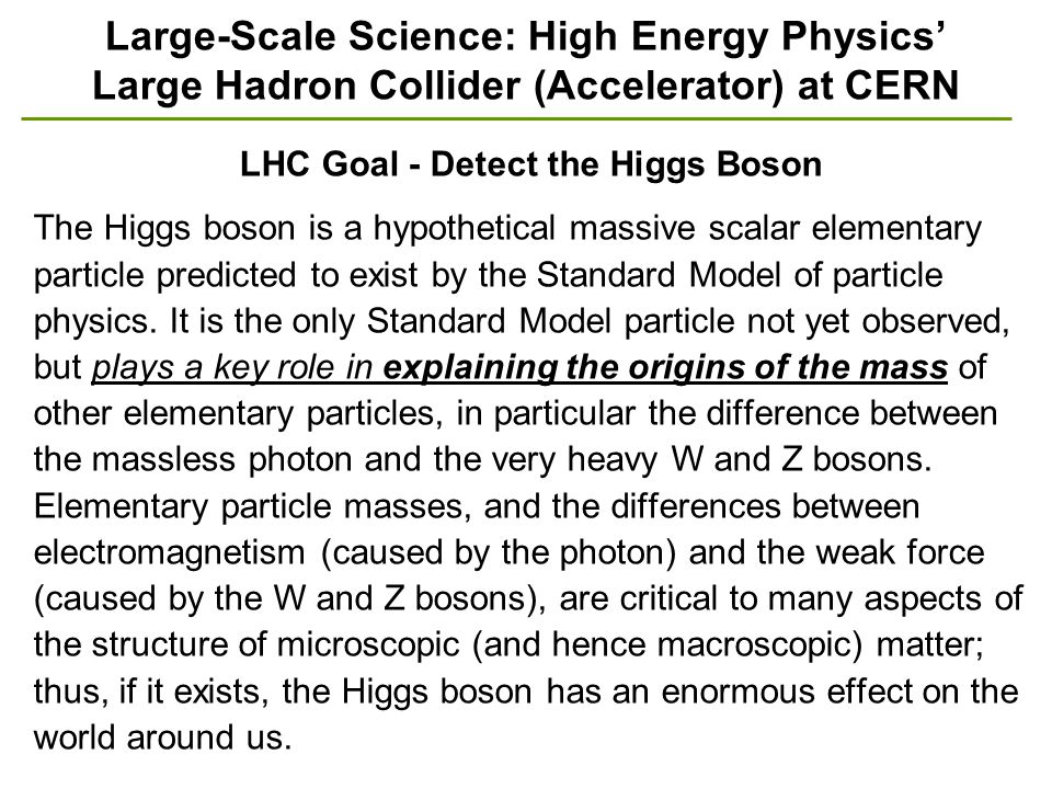 Large-Scale Science: High Energy Physics’ Large Hadron Collider (Accelerator) at CERN LHC Goal - Detect the Higgs Boson The Higgs boson is a hypothetical massive scalar elementary particle predicted to exist by the Standard Model of particle physics.
