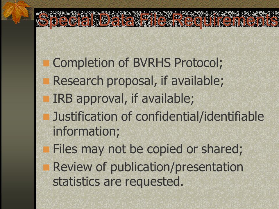 Special Data File Requirements Completion of BVRHS Protocol; Research proposal, if available; IRB approval, if available; Justification of confidential/identifiable information; Files may not be copied or shared; Review of publication/presentation statistics are requested.