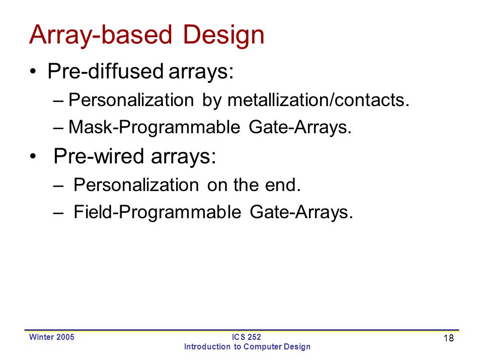 18 Winter 2005ICS 252 Introduction to Computer Design Array-based Design Pre-diffused arrays: –Personalization by metallization/contacts.