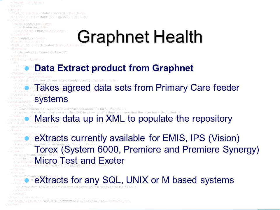 graphnet Graphnet Health Data Extract product from Graphnet Takes agreed data sets from Primary Care feeder systems Marks data up in XML to populate the repository eXtracts currently available for EMIS, IPS (Vision) Torex (System 6000, Premiere and Premiere Synergy) Micro Test and Exeter eXtracts for any SQL, UNIX or M based systems