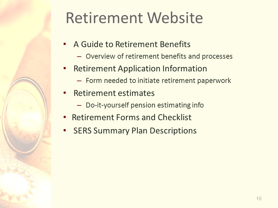 Retirement Website 10 A Guide to Retirement Benefits – Overview of retirement benefits and processes Retirement Application Information – Form needed to initiate retirement paperwork Retirement estimates – Do-it-yourself pension estimating info Retirement Forms and Checklist SERS Summary Plan Descriptions