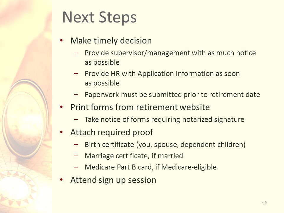 12 Next Steps Make timely decision –Provide supervisor/management with as much notice as possible –Provide HR with Application Information as soon as possible –Paperwork must be submitted prior to retirement date Print forms from retirement website –Take notice of forms requiring notarized signature Attach required proof –Birth certificate (you, spouse, dependent children) –Marriage certificate, if married –Medicare Part B card, if Medicare-eligible Attend sign up session