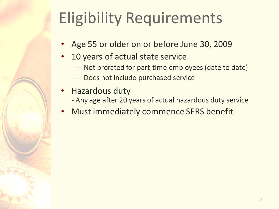 Eligibility Requirements Age 55 or older on or before June 30, years of actual state service – Not prorated for part-time employees (date to date) – Does not include purchased service Hazardous duty - Any age after 20 years of actual hazardous duty service Must immediately commence SERS benefit 3