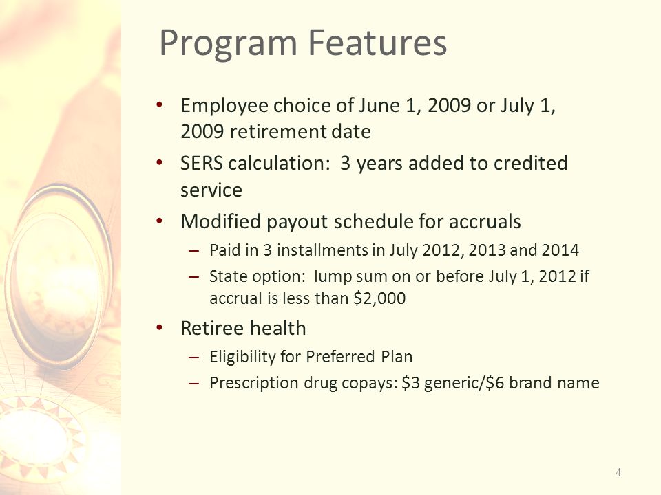 Program Features Employee choice of June 1, 2009 or July 1, 2009 retirement date SERS calculation: 3 years added to credited service Modified payout schedule for accruals – Paid in 3 installments in July 2012, 2013 and 2014 – State option: lump sum on or before July 1, 2012 if accrual is less than $2,000 Retiree health – Eligibility for Preferred Plan – Prescription drug copays: $3 generic/$6 brand name 4
