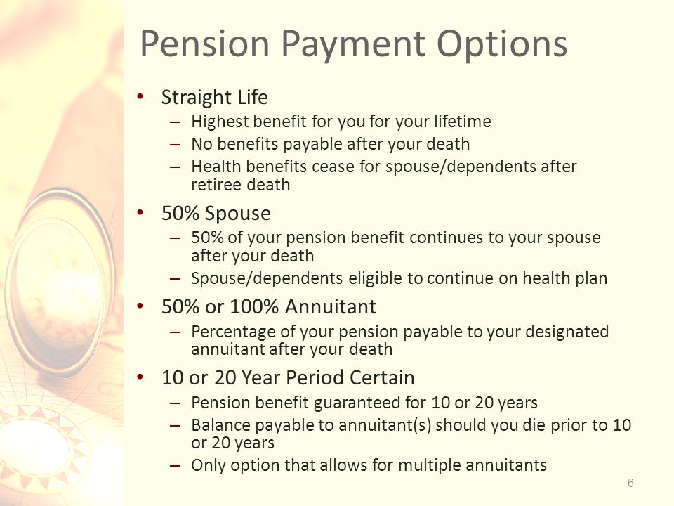 Pension Payment Options Straight Life – Highest benefit for you for your lifetime – No benefits payable after your death – Health benefits cease for spouse/dependents after retiree death 50% Spouse – 50% of your pension benefit continues to your spouse after your death – Spouse/dependents eligible to continue on health plan 50% or 100% Annuitant – Percentage of your pension payable to your designated annuitant after your death 10 or 20 Year Period Certain – Pension benefit guaranteed for 10 or 20 years – Balance payable to annuitant(s) should you die prior to 10 or 20 years – Only option that allows for multiple annuitants 6