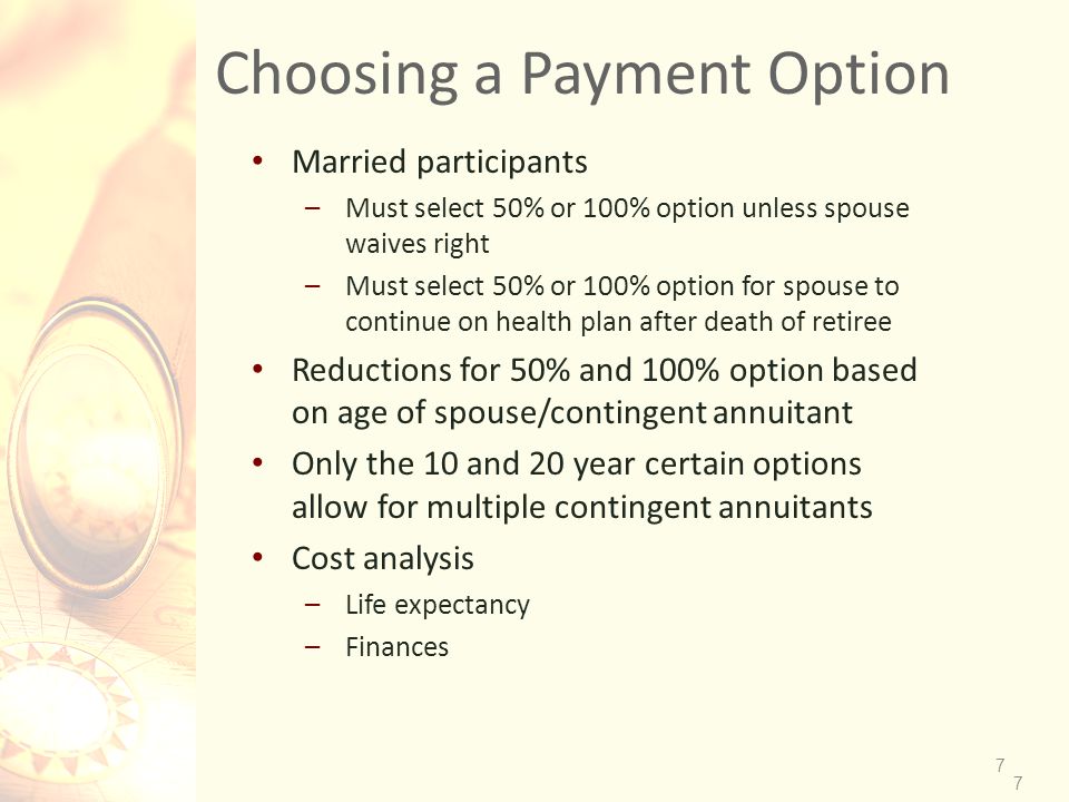7 Choosing a Payment Option Married participants –Must select 50% or 100% option unless spouse waives right –Must select 50% or 100% option for spouse to continue on health plan after death of retiree Reductions for 50% and 100% option based on age of spouse/contingent annuitant Only the 10 and 20 year certain options allow for multiple contingent annuitants Cost analysis –Life expectancy –Finances 7