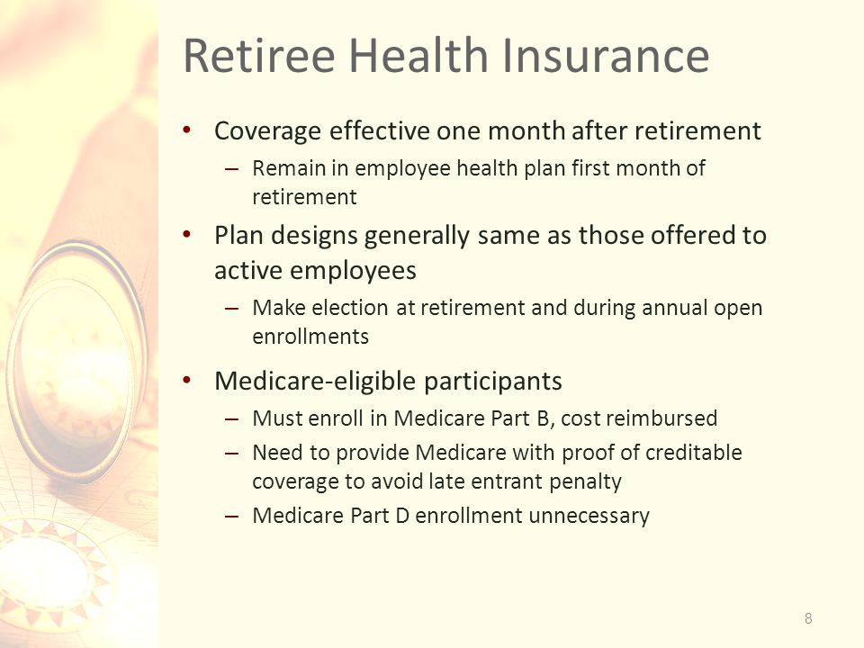 Retiree Health Insurance Coverage effective one month after retirement – Remain in employee health plan first month of retirement Plan designs generally same as those offered to active employees – Make election at retirement and during annual open enrollments Medicare-eligible participants – Must enroll in Medicare Part B, cost reimbursed – Need to provide Medicare with proof of creditable coverage to avoid late entrant penalty – Medicare Part D enrollment unnecessary 8