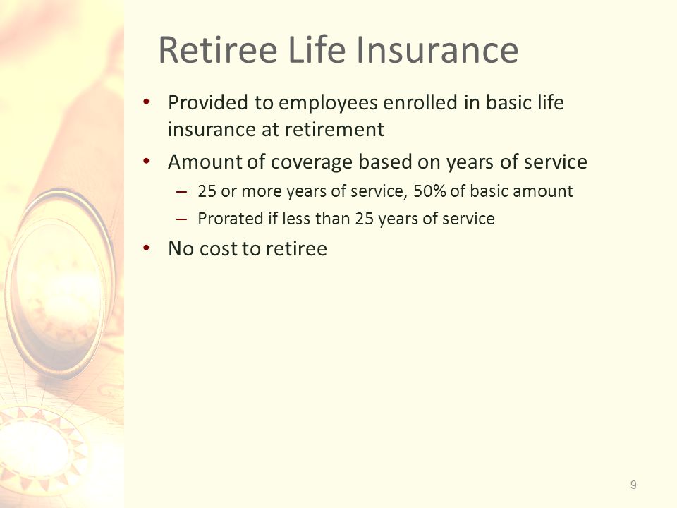 9 Retiree Life Insurance Provided to employees enrolled in basic life insurance at retirement Amount of coverage based on years of service – 25 or more years of service, 50% of basic amount – Prorated if less than 25 years of service No cost to retiree
