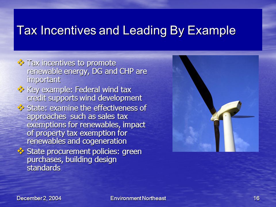 December 2, 2004Environment Northeast16 Tax Incentives and Leading By Example  Tax incentives to promote renewable energy, DG and CHP are important  Key example: Federal wind tax credit supports wind development  State: examine the effectiveness of approaches such as sales tax exemptions for renewables, impact of property tax exemption for renewables and cogeneration  State procurement policies: green purchases, building design standards