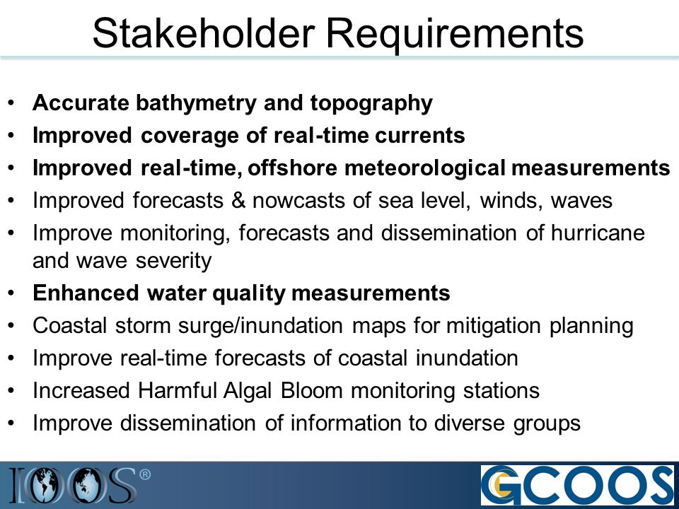 Accurate bathymetry and topography Improved coverage of real-time currents Improved real-time, offshore meteorological measurements Improved forecasts & nowcasts of sea level, winds, waves Improve monitoring, forecasts and dissemination of hurricane and wave severity Enhanced water quality measurements Coastal storm surge/inundation maps for mitigation planning Improve real-time forecasts of coastal inundation Increased Harmful Algal Bloom monitoring stations Improve dissemination of information to diverse groups Stakeholder Requirements