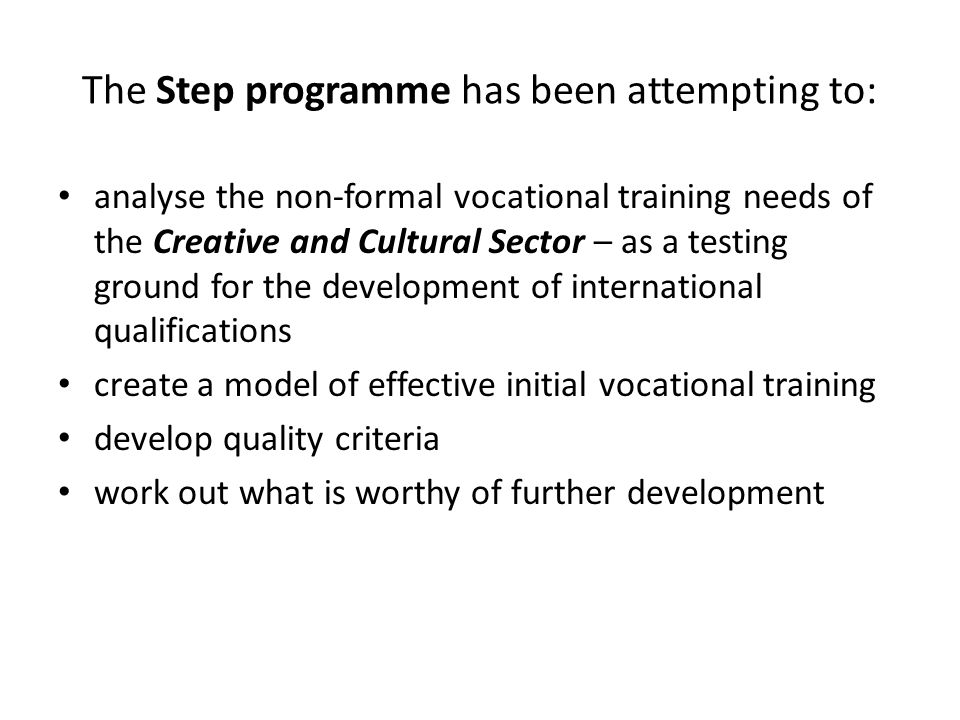 The Step programme has been attempting to: analyse the non-formal vocational training needs of the Creative and Cultural Sector – as a testing ground for the development of international qualifications create a model of effective initial vocational training develop quality criteria work out what is worthy of further development