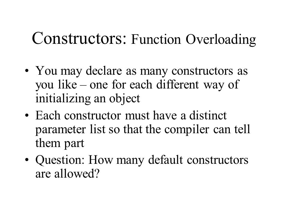 Constructors: Function Overloading You may declare as many constructors as you like – one for each different way of initializing an object Each constructor must have a distinct parameter list so that the compiler can tell them part Question: How many default constructors are allowed
