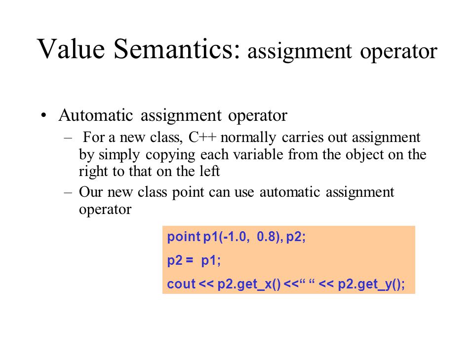 Value Semantics: assignment operator Automatic assignment operator – For a new class, C++ normally carries out assignment by simply copying each variable from the object on the right to that on the left –Our new class point can use automatic assignment operator point p1(-1.0, 0.8), p2; p2 = p1; cout << p2.get_x() << << p2.get_y();