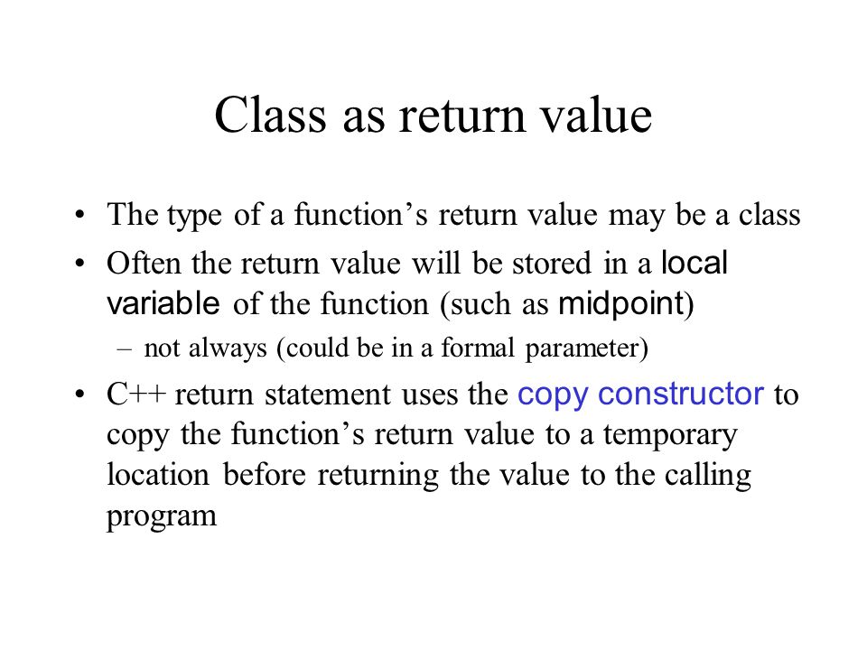Class as return value The type of a function’s return value may be a class Often the return value will be stored in a local variable of the function (such as midpoint ) –not always (could be in a formal parameter) C++ return statement uses the copy constructor to copy the function’s return value to a temporary location before returning the value to the calling program