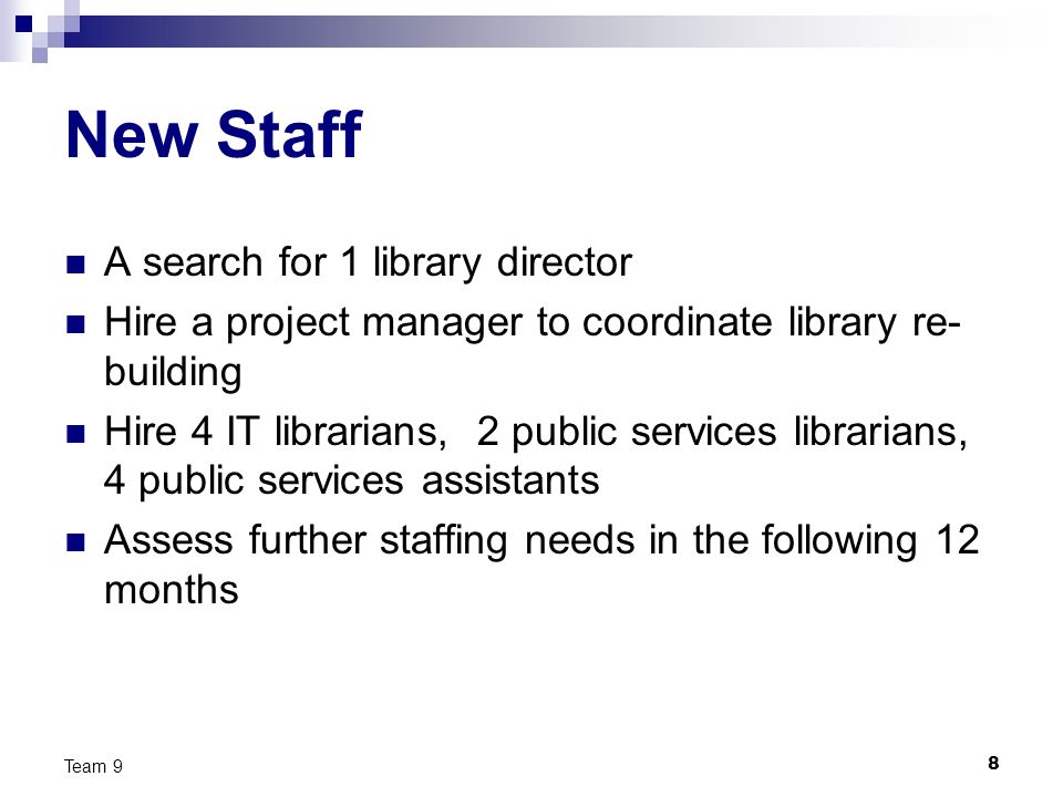 8 Team 9 New Staff A search for 1 library director Hire a project manager to coordinate library re- building Hire 4 IT librarians, 2 public services librarians, 4 public services assistants Assess further staffing needs in the following 12 months