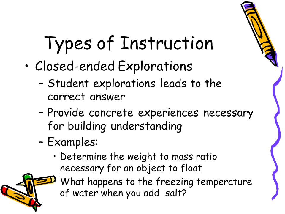Types of Instruction Closed-ended Explorations –Student explorations leads to the correct answer –Provide concrete experiences necessary for building understanding –Examples: Determine the weight to mass ratio necessary for an object to float What happens to the freezing temperature of water when you add salt