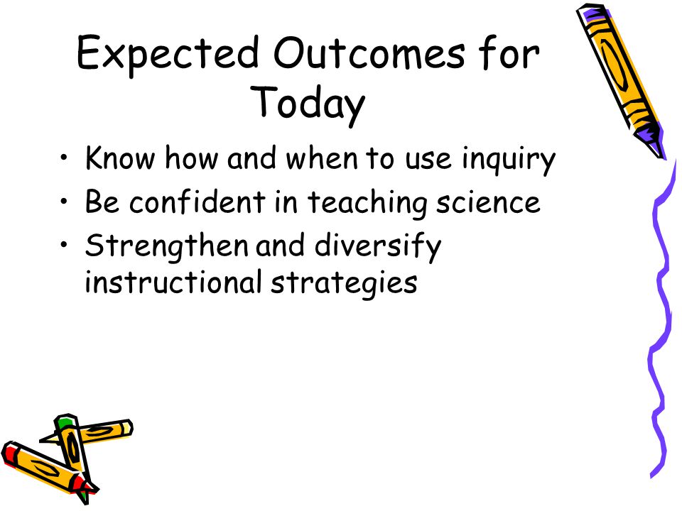 Expected Outcomes for Today Know how and when to use inquiry Be confident in teaching science Strengthen and diversify instructional strategies