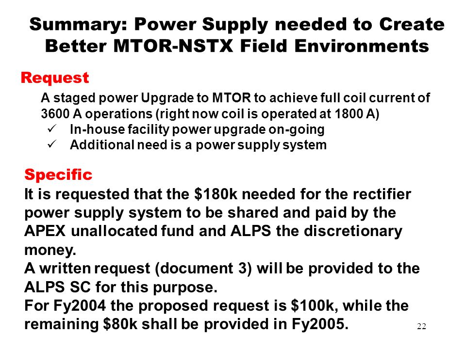 22 Summary: Power Supply needed to Create Better MTOR-NSTX Field Environments Request A staged power Upgrade to MTOR to achieve full coil current of 3600 A operations (right now coil is operated at 1800 A) In-house facility power upgrade on-going Additional need is a power supply system Specific It is requested that the $180k needed for the rectifier power supply system to be shared and paid by the APEX unallocated fund and ALPS the discretionary money.