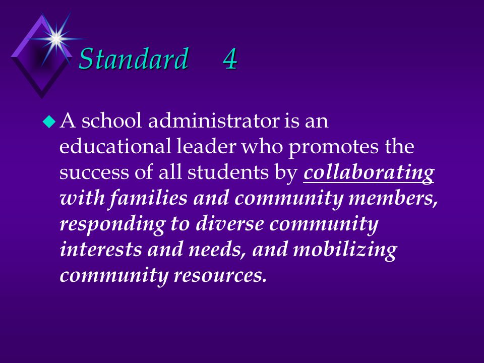 Standard4 u A school administrator is an educational leader who promotes the success of all students by collaborating with families and community members, responding to diverse community interests and needs, and mobilizing community resources.