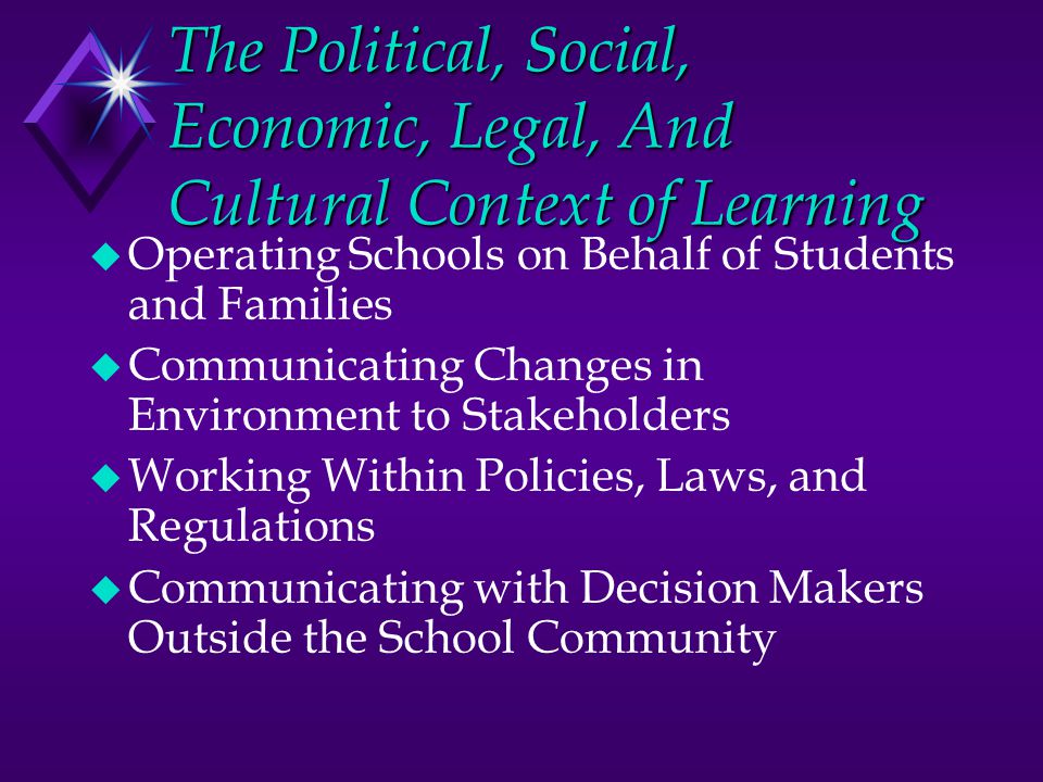 The Political, Social, Economic, Legal, And Cultural Context of Learning u Operating Schools on Behalf of Students and Families u Communicating Changes in Environment to Stakeholders u Working Within Policies, Laws, and Regulations u Communicating with Decision Makers Outside the School Community