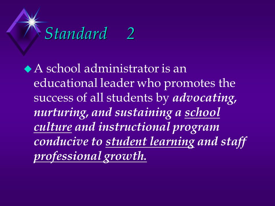 Standard2 u A school administrator is an educational leader who promotes the success of all students by advocating, nurturing, and sustaining a school culture and instructional program conducive to student learning and staff professional growth.