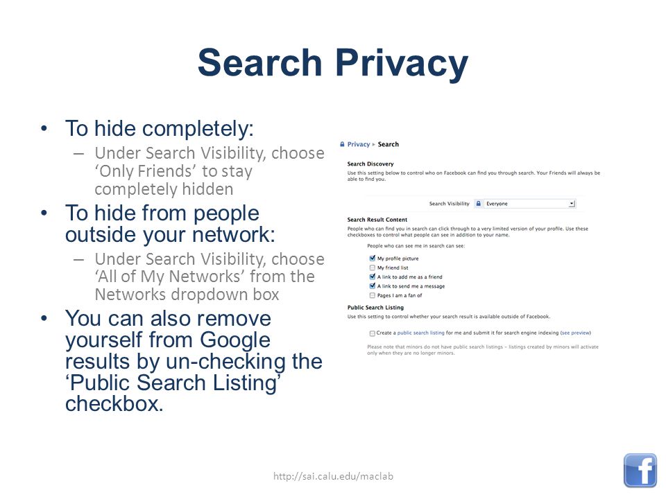 Search Privacy To hide completely: – Under Search Visibility, choose ‘Only Friends’ to stay completely hidden To hide from people outside your network: – Under Search Visibility, choose ‘All of My Networks’ from the Networks dropdown box You can also remove yourself from Google results by un-checking the ‘Public Search Listing’ checkbox.