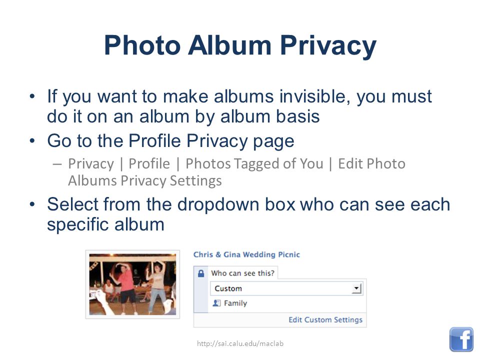 Photo Album Privacy If you want to make albums invisible, you must do it on an album by album basis Go to the Profile Privacy page – Privacy | Profile | Photos Tagged of You | Edit Photo Albums Privacy Settings Select from the dropdown box who can see each specific album