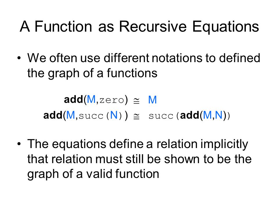 A Function as Recursive Equations We often use different notations to defined the graph of a functions add(M, zero )  M add(M, succ( N ) )  succ( add(M,N) ) The equations define a relation implicitly that relation must still be shown to be the graph of a valid function
