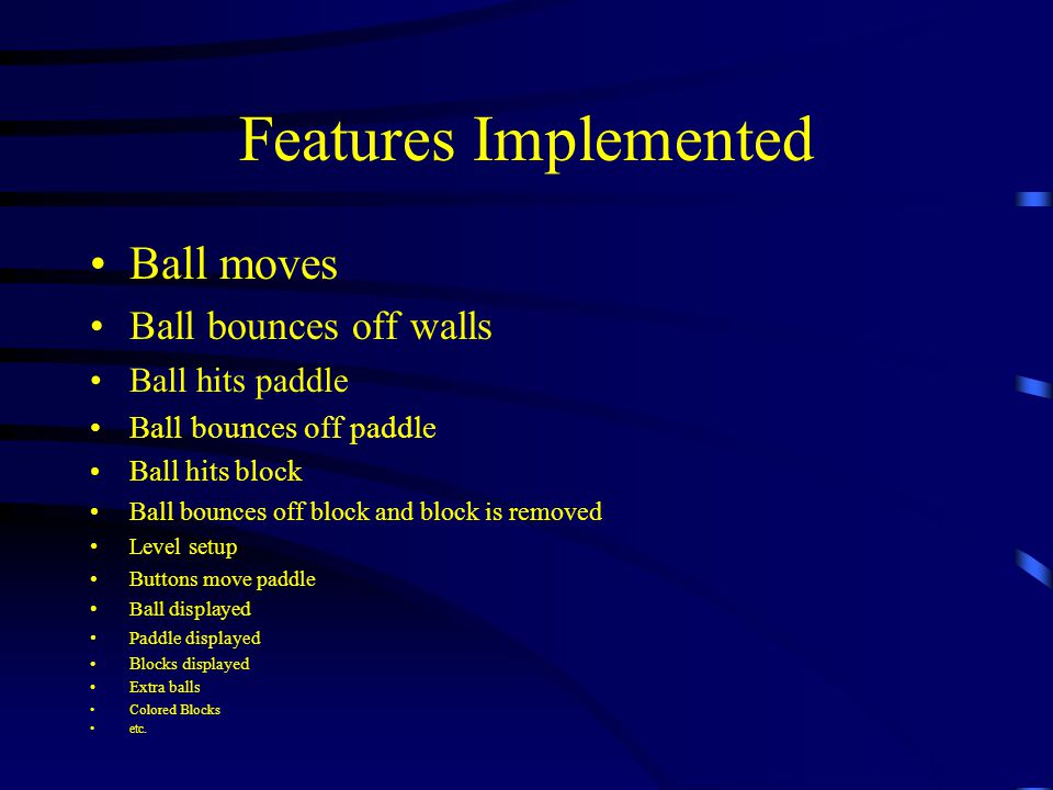 Features Implemented Ball moves Ball bounces off walls Ball hits paddle Ball bounces off paddle Ball hits block Ball bounces off block and block is removed Level setup Buttons move paddle Ball displayed Paddle displayed Blocks displayed Extra balls Colored Blocks etc.